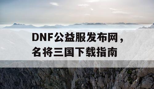 DNF公益服发布网，名将三国下载指南