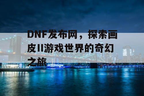 DNF发布网，探索画皮II游戏世界的奇幻之旅