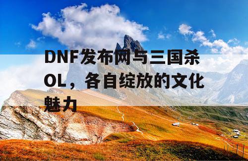 DNF发布网与三国杀OL，各自绽放的文化魅力