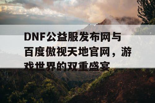 DNF公益服发布网与百度傲视天地官网，游戏世界的双重盛宴