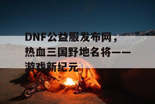 DNF公益服发布网，热血三国野地名将——游戏新纪元