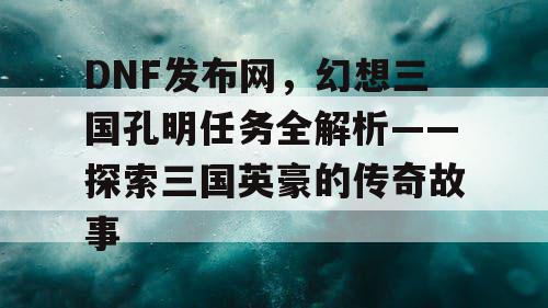 DNF发布网，幻想三国孔明任务全解析——探索三国英豪的传奇故事