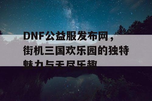 DNF公益服发布网，街机三国欢乐园的独特魅力与无尽乐趣