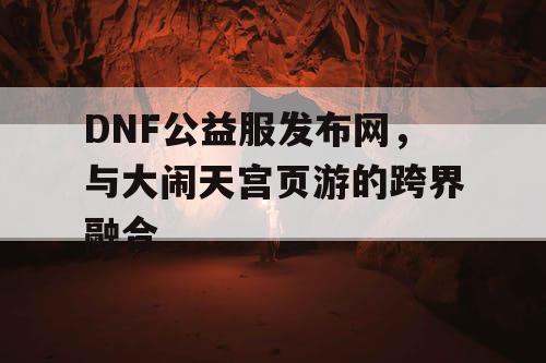 DNF公益服发布网，与大闹天宫页游的跨界融合