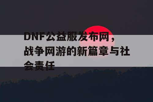 DNF公益服发布网，战争网游的新篇章与社会责任