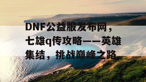 DNF公益服发布网，七雄q传攻略——英雄集结，挑战巅峰之路