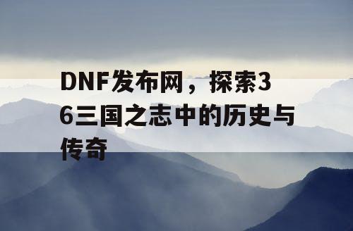 DNF发布网，探索36三国之志中的历史与传奇