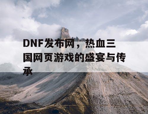 DNF发布网，热血三国网页游戏的盛宴与传承