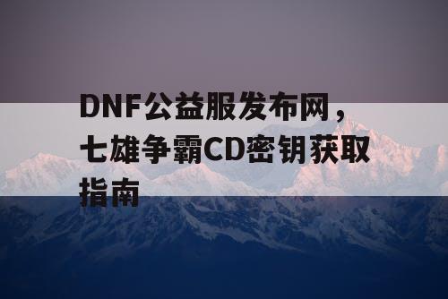 DNF公益服发布网，七雄争霸CD密钥获取指南