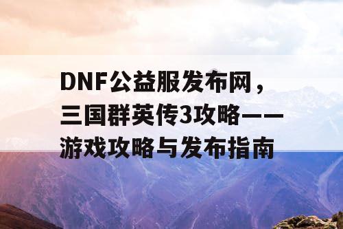 DNF公益服发布网，三国群英传3攻略——游戏攻略与发布指南