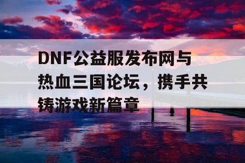 DNF公益服发布网与热血三国论坛，携手共铸游戏新篇章