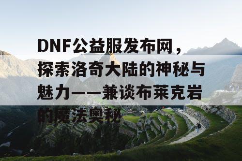 DNF公益服发布网，探索洛奇大陆的神秘与魅力——兼谈布莱克岩的魔法奥秘