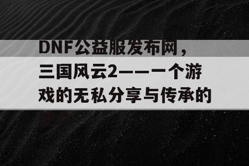 DNF公益服发布网，三国风云2——一个游戏的无私分享与传承的使命