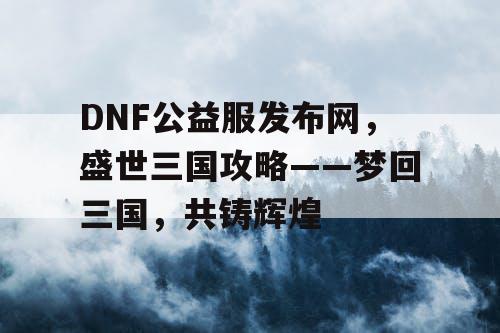 DNF公益服发布网，盛世三国攻略——梦回三国，共铸辉煌