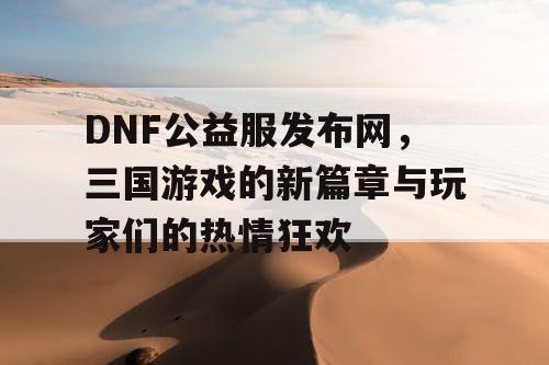 DNF公益服发布网，三国游戏的新篇章与玩家们的热情狂欢