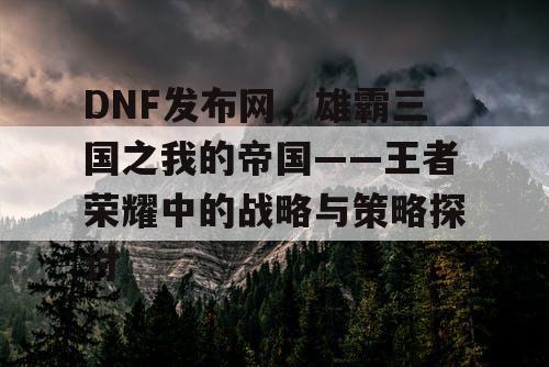 DNF发布网，雄霸三国之我的帝国——王者荣耀中的战略与策略探讨