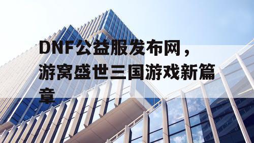 DNF公益服发布网，游窝盛世三国游戏新篇章