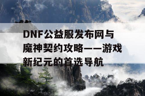 DNF公益服发布网与魔神契约攻略——游戏新纪元的首选导航