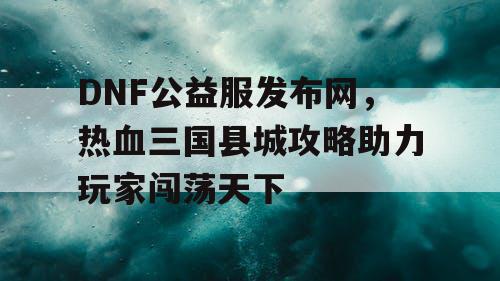 DNF公益服发布网，热血三国县城攻略助力玩家闯荡天下