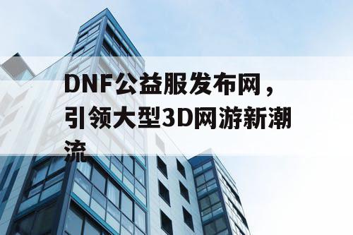 DNF公益服发布网，引领大型3D网游新潮流