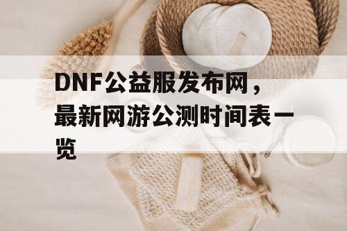 DNF公益服发布网，最新网游公测时间表一览