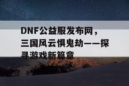 DNF公益服发布网，三国风云惧鬼劫——探寻游戏新篇章