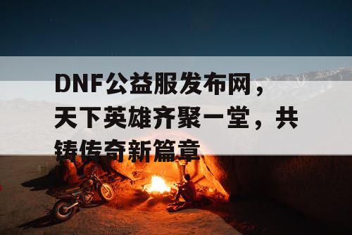 DNF公益服发布网，天下英雄齐聚一堂，共铸传奇新篇章